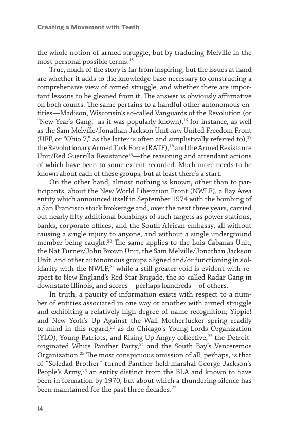 Creating a Movement with Teeth  the whole notion of armed struggle, but by traducing Melville in the ‘most personal possible terms.’*  ‘True, much of the story is far from inspiring, but the issues at hand are whether it adds to the knowledge-base necessary to constructing a comprehensive view of armed struggle, and whether there are impor- tant lessons to be gleaned from it. The answer is obviously affirmative on both counts. The same pertains to a handful other autonomous en- tities—Madison, Wisconsin’s so-called Vanguards of the Revolution (or “New Year’s Gang," as it was popularly known),* for instance, as well as the Sam Melville/Jonathan Jackson Unit cum United Freedom Front (UFE, or “Ohio 7" as the latter is often and simplistically referred to),” the Revolutionary Armed Task Force (RATE), *and the Armed Resistance Unit/Red Guerrilla Resistance!*—the reasoning and attendant actions of which have been to some extent recorded. Much more needs to be known about each of these groups, but at least there’s a start.  On the other hand, almost nothing is known, other than to par- ticipants, about the New World Liberation Front (NWLE), a Bay Area entity which announced itself in September 1974 with the bombing of aSan Francisco stock brokerage and, over the next three years, carried out nearly fifty additional bombings of such targets as power stations, banks, corporate offices, and the South African embassy, all without causing a single injury to anyone, and without a single underground ‘member being caught 2 The same applies to the Luis Cabanas Unit, the Nat Turner/John Brown Unit, the Sam Melville/Jonathan Jackson Unit, and other autonomous groups aligned and/or functioning in sol- idarity with the NWLE? while a still greater void is evident with re- spect to New England’s Red Star Brigade, the so-called Radar Gang in downstate Illinois, and scores—perhaps hundreds—of others.  In truth, a paucity of information exists with respect to a num- ber of entities associated in one way or another with armed struggle and exhibiting a relatively high degree of name recognition; Yippiel and New Yorks Up Against the Wall Motherfucker spring readily to mind in this regard, as do Chicago’s Young Lords Organization (YLO), Young Patriots, and Rising Up Angry collective, the Detroit- originated White Panther Party,” and the South Bay’s Venceremos Organization. The most conspicuous omission of all, perhaps, is that of “Soledad Brother” turned Panther field marshal George Jackson’s People’s Army, an entity distinct from the BLA and known to have been in formation by 1970, but about which a thundering silence has been maintained for the past three decades.”’  I 
